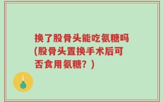 换了股骨头能吃氨糖吗(股骨头置换手术后可否食用氨糖？)