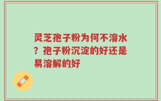 灵芝孢子粉为何不溶水？孢子粉沉淀的好还是易溶解的好