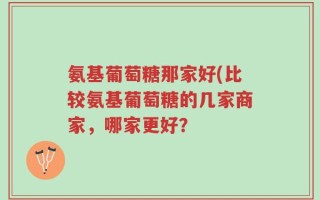 氨基葡萄糖那家好(比较氨基葡萄糖的几家商家，哪家更好？