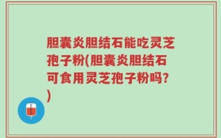 胆囊炎胆结石能吃灵芝孢子粉(胆囊炎胆结石可食用灵芝孢子粉吗？)