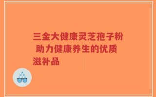 三金大健康灵芝孢子粉 助力健康养生的优质滋补品
