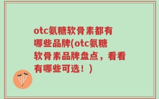 otc氨糖软骨素都有哪些品牌(otc氨糖软骨素品牌盘点，看看有哪些可选！)