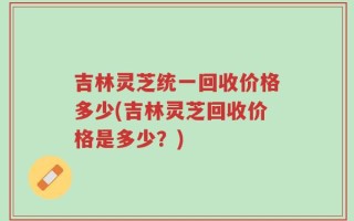 吉林灵芝统一回收价格多少(吉林灵芝回收价格是多少？)