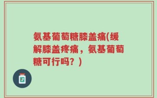 氨基葡萄糖膝盖痛(缓解膝盖疼痛，氨基葡萄糖可行吗？)