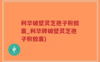 利华破壁灵芝孢子粉胶囊_利华牌破壁灵芝孢子粉胶囊)