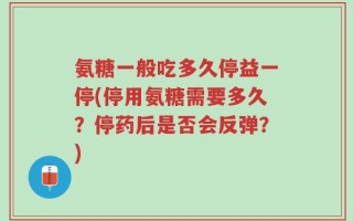 氨糖一般吃多久停益一停(停用氨糖需要多久？停药后是否会反弹？)