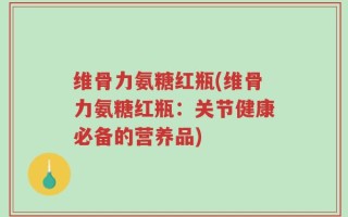 维骨力氨糖红瓶(维骨力氨糖红瓶：关节健康必备的营养品)