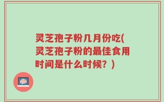 灵芝孢子粉几月份吃(灵芝孢子粉的最佳食用时间是什么时候？)