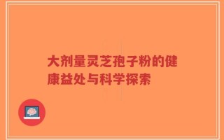 大剂量灵芝孢子粉的健康益处与科学探索