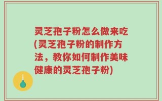 灵芝孢子粉怎么做来吃(灵芝孢子粉的制作方法，教你如何制作美味健康的灵芝孢子粉)