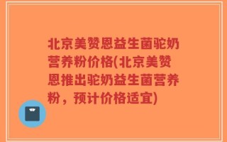 北京美赞恩益生菌驼奶营养粉价格(北京美赞恩推出驼奶益生菌营养粉，预计价格适宜)