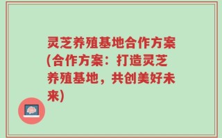 灵芝养殖基地合作方案(合作方案：打造灵芝养殖基地，共创美好未来)