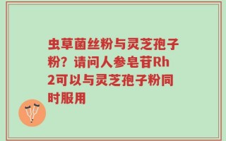 虫草菌丝粉与灵芝孢子粉？请问人参皂苷Rh2可以与灵芝孢子粉同时服用
