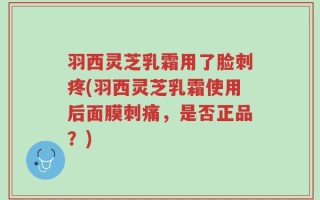 羽西灵芝乳霜用了脸刺疼(羽西灵芝乳霜使用后面膜刺痛，是否正品？)