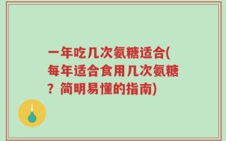 一年吃几次氨糖适合(每年适合食用几次氨糖？简明易懂的指南)