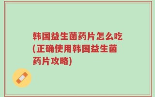 韩国益生菌药片怎么吃(正确使用韩国益生菌药片攻略)