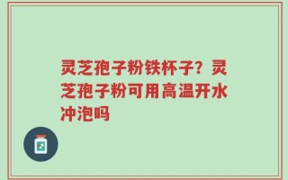 灵芝孢子粉铁杯子？灵芝孢子粉可用高温开水冲泡吗