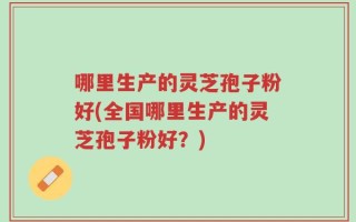 哪里生产的灵芝孢子粉好(全国哪里生产的灵芝孢子粉好？)