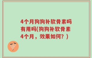 4个月狗狗补软骨素吗有用吗(狗狗补软骨素4个月，效果如何？)