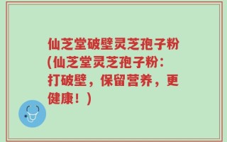 仙芝堂破壁灵芝孢子粉(仙芝堂灵芝孢子粉：打破壁，保留营养，更健康！)