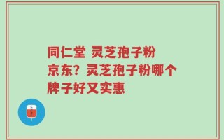 同仁堂 灵芝孢子粉 京东？灵芝孢子粉哪个牌子好又实惠