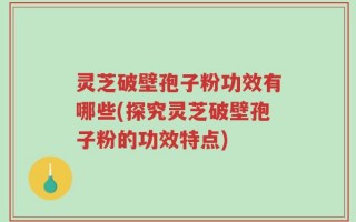灵芝破壁孢子粉功效有哪些(探究灵芝破壁孢子粉的功效特点)