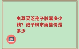 虫草灵芝孢子胶囊多少钱？孢子粉市面售价是多少
