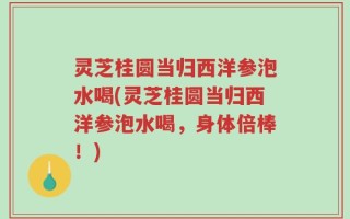 灵芝桂圆当归西洋参泡水喝(灵芝桂圆当归西洋参泡水喝，身体倍棒！)