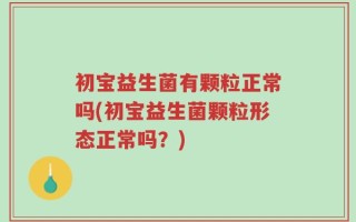 初宝益生菌有颗粒正常吗(初宝益生菌颗粒形态正常吗？)