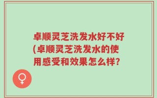 卓顺灵芝洗发水好不好(卓顺灵芝洗发水的使用感受和效果怎么样？
