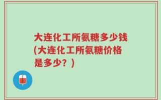 大连化工所氨糖多少钱(大连化工所氨糖价格是多少？)