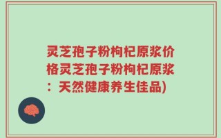灵芝孢子粉枸杞原浆价格灵芝孢子粉枸杞原浆：天然健康养生佳品)