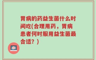 胃病的药益生菌什么时间吃(合理用药，胃病患者何时服用益生菌最合适？)