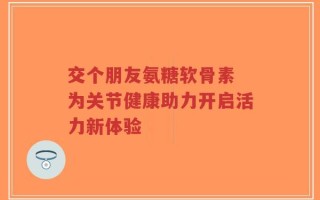 交个朋友氨糖软骨素 为关节健康助力开启活力新体验