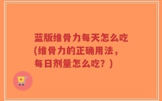 蓝版维骨力每天怎么吃(维骨力的正确用法，每日剂量怎么吃？)