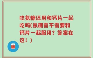 吃氨糖还用和钙片一起吃吗(氨糖需不需要和钙片一起服用？答案在这！)