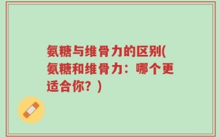氨糖与维骨力的区别(氨糖和维骨力：哪个更适合你？)