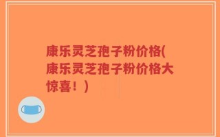 康乐灵芝孢子粉价格(康乐灵芝孢子粉价格大惊喜！)