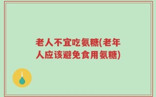 老人不宜吃氨糖(老年人应该避免食用氨糖)