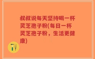 叔叔说每天坚持喝一杯灵芝孢子粉(每日一杯灵芝孢子粉，生活更健康)