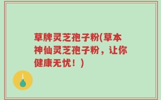 草牌灵芝孢子粉(草本神仙灵芝孢子粉，让你健康无忧！)