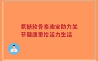 氨糖软骨素澳宝助力关节健康重拾活力生活