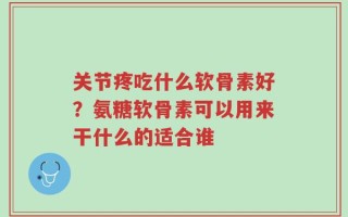 关节疼吃什么软骨素好？氨糖软骨素可以用来干什么的适合谁