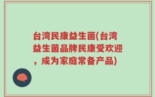 台湾民康益生菌(台湾益生菌品牌民康受欢迎，成为家庭常备产品)