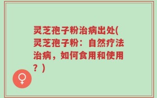 灵芝孢子粉治病出处(灵芝孢子粉：自然疗法治病，如何食用和使用？)