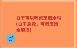 口干可以喝灵芝泡水吗(口干急救，可灵芝泡水解渴)