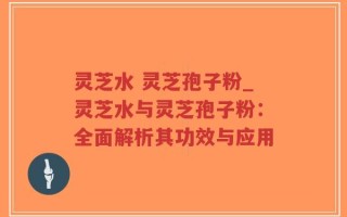 灵芝水 灵芝孢子粉_灵芝水与灵芝孢子粉：全面解析其功效与应用