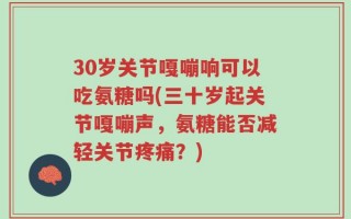 30岁关节嘎嘣响可以吃氨糖吗(三十岁起关节嘎嘣声，氨糖能否减轻关节疼痛？)