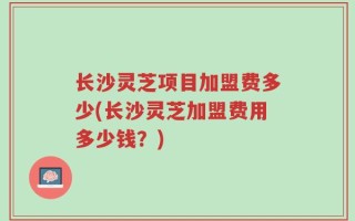 长沙灵芝项目加盟费多少(长沙灵芝加盟费用多少钱？)