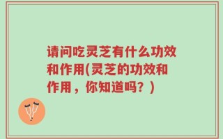 请问吃灵芝有什么功效和作用(灵芝的功效和作用，你知道吗？)